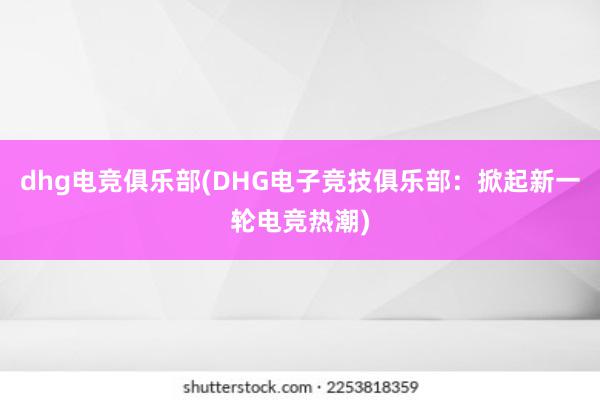 dhg电竞俱乐部(DHG电子竞技俱乐部：掀起新一轮电竞热潮)