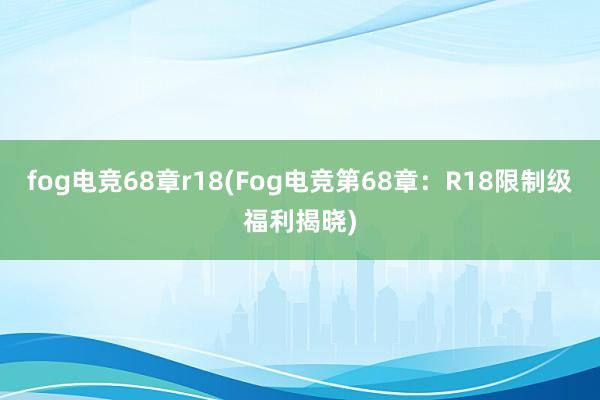 fog电竞68章r18(Fog电竞第68章：R18限制级福利揭晓)