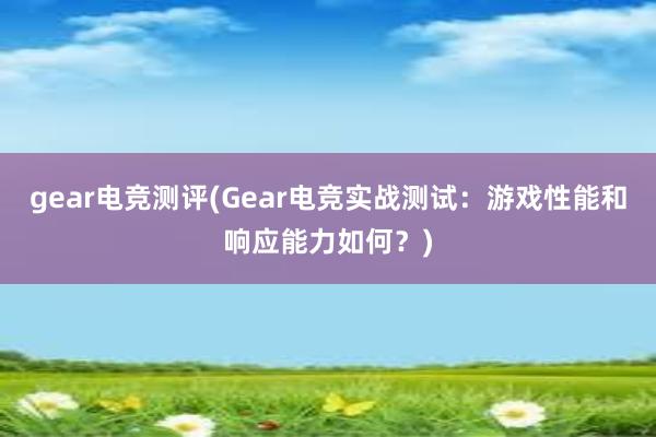 gear电竞测评(Gear电竞实战测试：游戏性能和响应能力如何？)