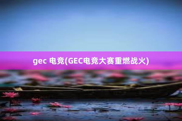 gec 电竞(GEC电竞大赛重燃战火)