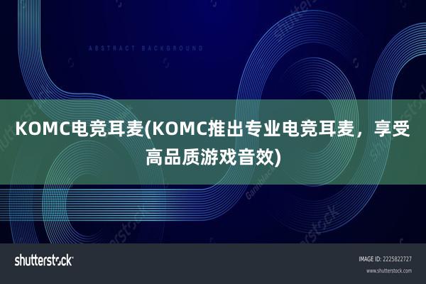 KOMC电竞耳麦(KOMC推出专业电竞耳麦，享受高品质游戏音效)