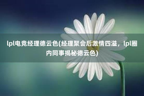 lpl电竞经理德云色(经理聚会后激情四溢，lpl圈内同事揭秘德云色)