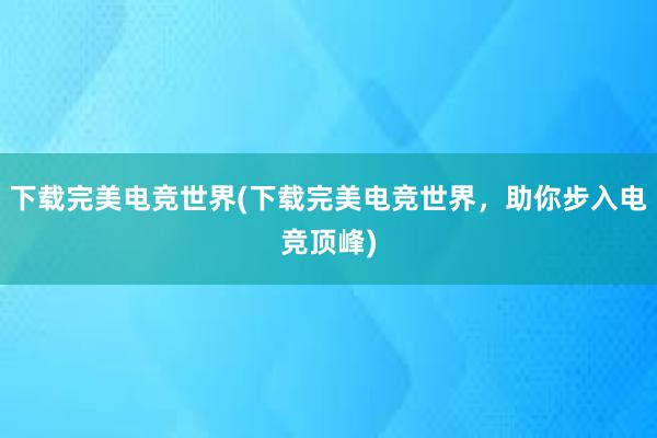 下载完美电竞世界(下载完美电竞世界，助你步入电竞顶峰)