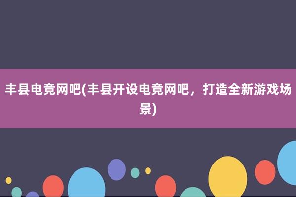 丰县电竞网吧(丰县开设电竞网吧，打造全新游戏场景)