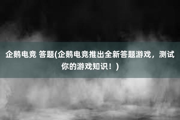 企鹅电竞 答题(企鹅电竞推出全新答题游戏，测试你的游戏知识！)