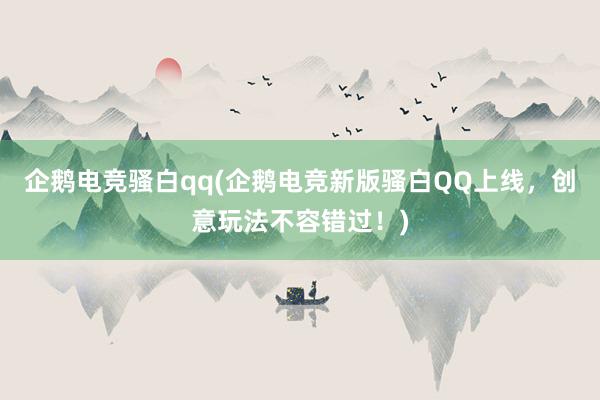 企鹅电竞骚白qq(企鹅电竞新版骚白QQ上线，创意玩法不容错过！)