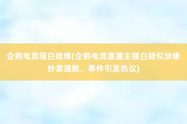 企鹅电竞骚白微博(企鹅电竞直播主骚白疑似涉嫌抄袭道歉，事件引发热议)