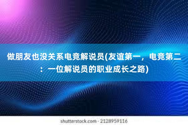 做朋友也没关系电竞解说员(友谊第一，电竞第二：一位解说员的职业成长之路)