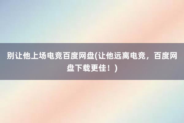 别让他上场电竞百度网盘(让他远离电竞，百度网盘下载更佳！)