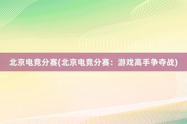 北京电竞分赛(北京电竞分赛：游戏高手争夺战)