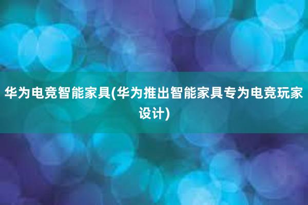 华为电竞智能家具(华为推出智能家具专为电竞玩家设计)