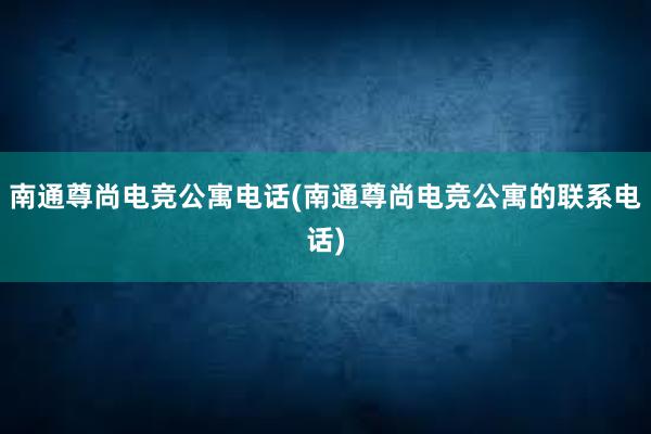 南通尊尚电竞公寓电话(南通尊尚电竞公寓的联系电话)