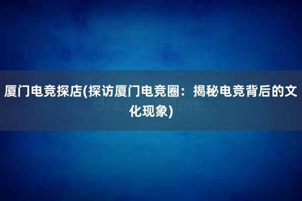 厦门电竞探店(探访厦门电竞圈：揭秘电竞背后的文化现象)