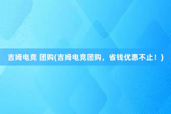 吉姆电竞 团购(吉姆电竞团购，省钱优惠不止！)