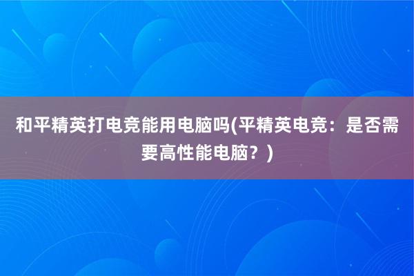 和平精英打电竞能用电脑吗(平精英电竞：是否需要高性能电脑？)