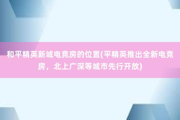 和平精英新城电竞房的位置(平精英推出全新电竞房，北上广深等城市先行开放)