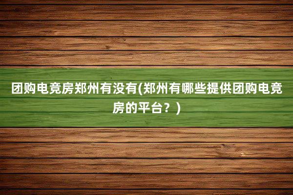 团购电竞房郑州有没有(郑州有哪些提供团购电竞房的平台？)