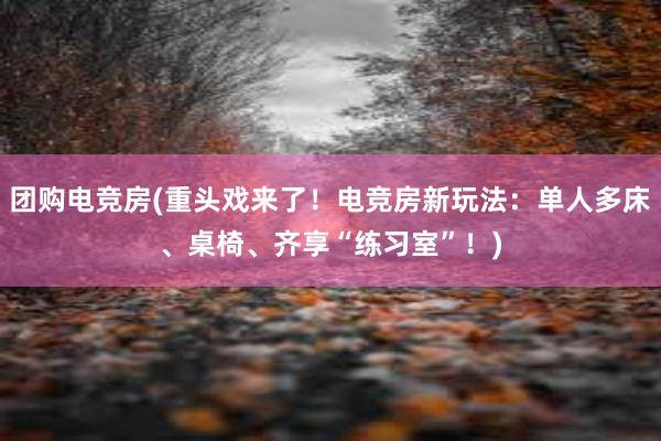 团购电竞房(重头戏来了！电竞房新玩法：单人多床、桌椅、齐享“练习室”！)