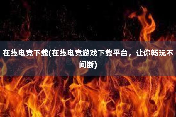 在线电竞下载(在线电竞游戏下载平台，让你畅玩不间断)