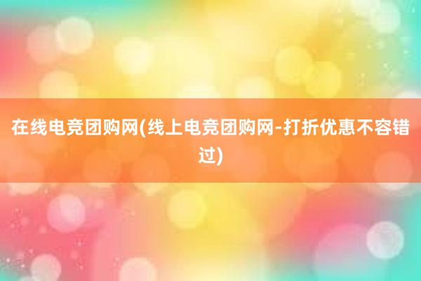 在线电竞团购网(线上电竞团购网-打折优惠不容错过)