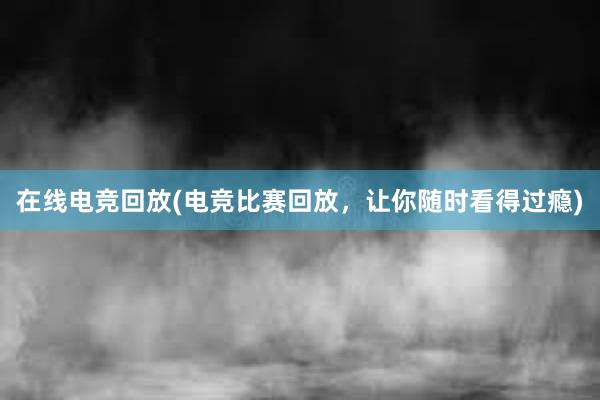 在线电竞回放(电竞比赛回放，让你随时看得过瘾)