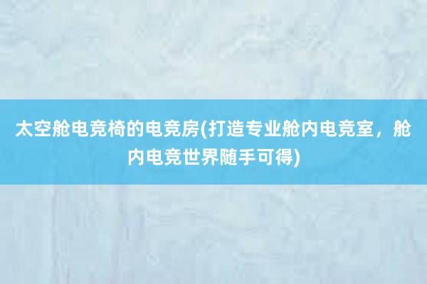 太空舱电竞椅的电竞房(打造专业舱内电竞室，舱内电竞世界随手可得)