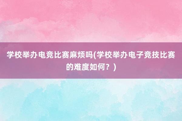 学校举办电竞比赛麻烦吗(学校举办电子竞技比赛的难度如何？)