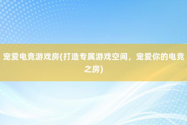 宠爱电竞游戏房(打造专属游戏空间，宠爱你的电竞之房)