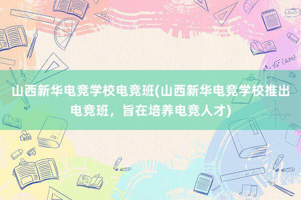 山西新华电竞学校电竞班(山西新华电竞学校推出电竞班，旨在培养电竞人才)