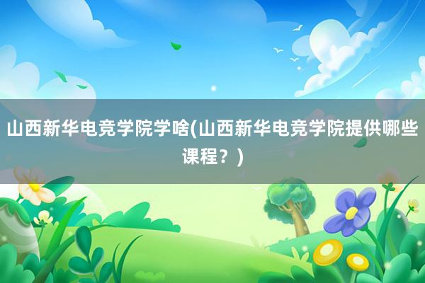 山西新华电竞学院学啥(山西新华电竞学院提供哪些课程？)