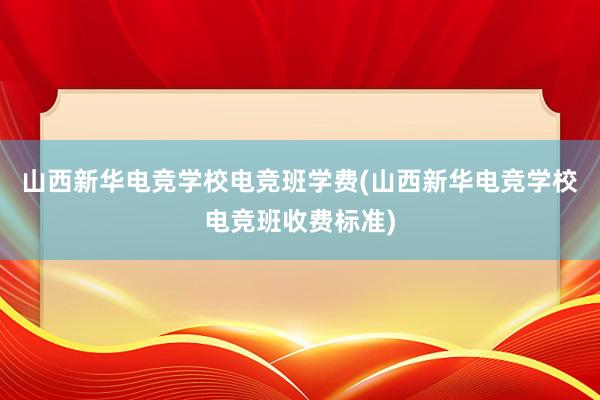 山西新华电竞学校电竞班学费(山西新华电竞学校电竞班收费标准)