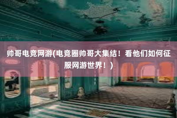 帅哥电竞网游(电竞圈帅哥大集结！看他们如何征服网游世界！)