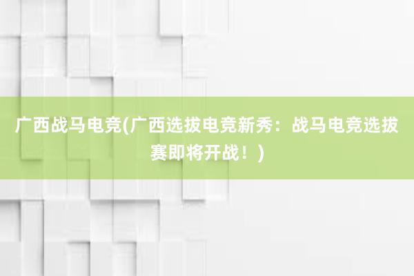 广西战马电竞(广西选拔电竞新秀：战马电竞选拔赛即将开战！)