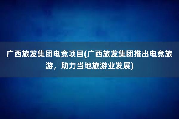 广西旅发集团电竞项目(广西旅发集团推出电竞旅游，助力当地旅游业发展)