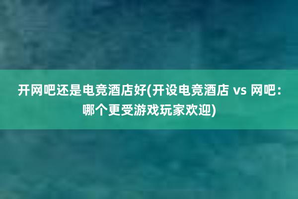 开网吧还是电竞酒店好(开设电竞酒店 vs 网吧：哪个更受游戏玩家欢迎)