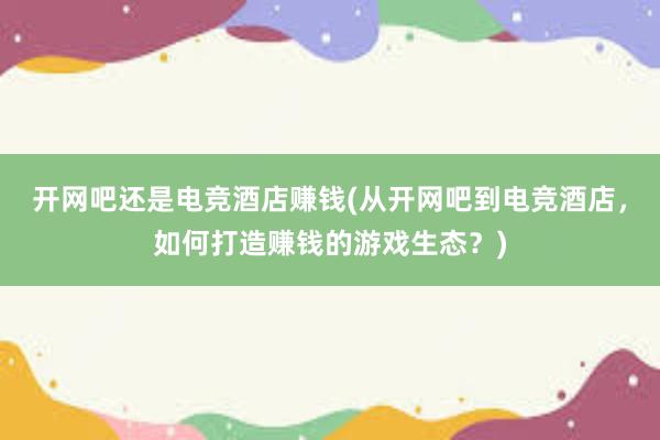 开网吧还是电竞酒店赚钱(从开网吧到电竞酒店，如何打造赚钱的游戏生态？)