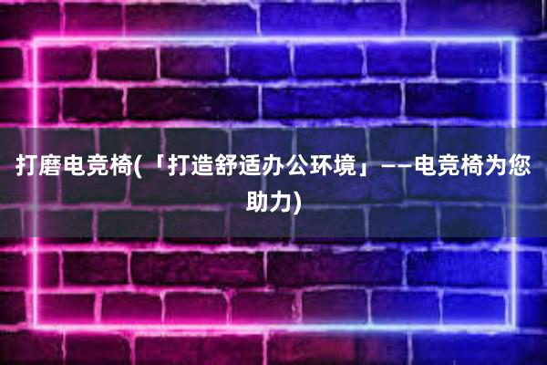 打磨电竞椅(「打造舒适办公环境」——电竞椅为您助力)