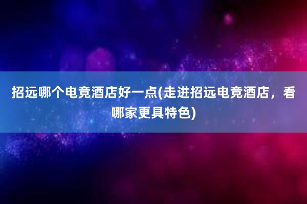 招远哪个电竞酒店好一点(走进招远电竞酒店，看哪家更具特色)