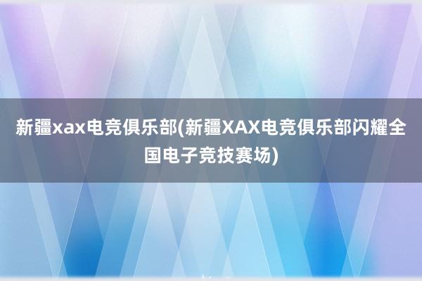 新疆xax电竞俱乐部(新疆XAX电竞俱乐部闪耀全国电子竞技赛场)