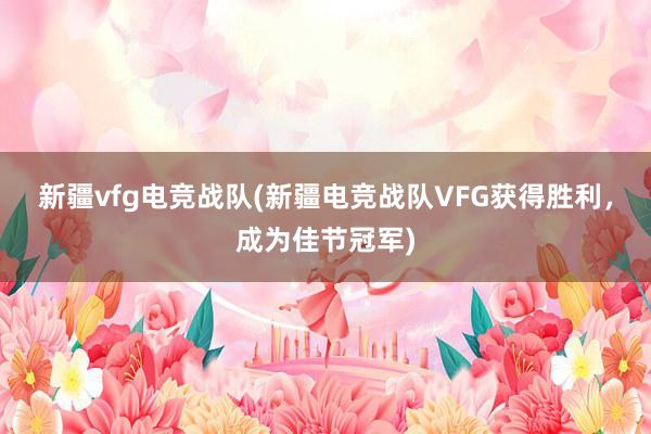 新疆vfg电竞战队(新疆电竞战队VFG获得胜利，成为佳节冠军)