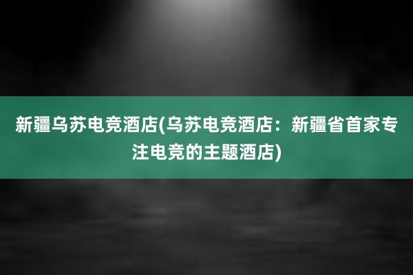 新疆乌苏电竞酒店(乌苏电竞酒店：新疆省首家专注电竞的主题酒店)