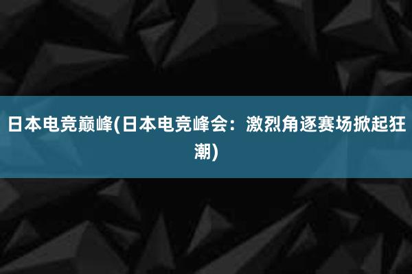日本电竞巅峰(日本电竞峰会：激烈角逐赛场掀起狂潮)