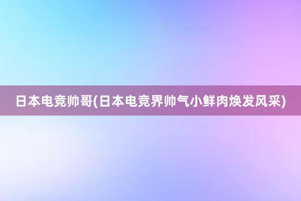 日本电竞帅哥(日本电竞界帅气小鲜肉焕发风采)