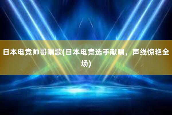 日本电竞帅哥唱歌(日本电竞选手献唱，声线惊艳全场)