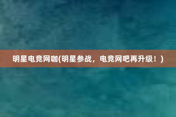 明星电竞网咖(明星参战，电竞网吧再升级！)