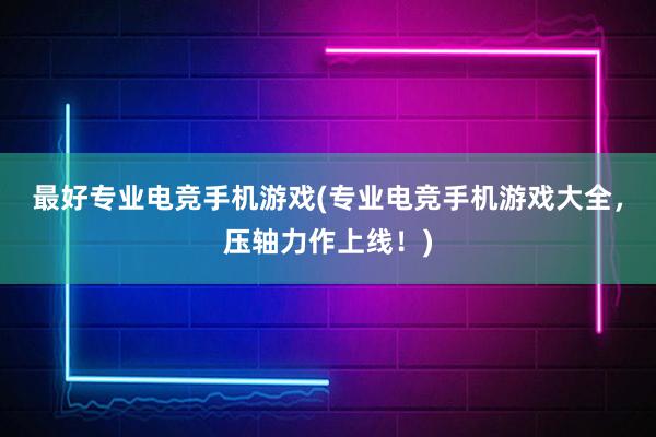 最好专业电竞手机游戏(专业电竞手机游戏大全，压轴力作上线！)