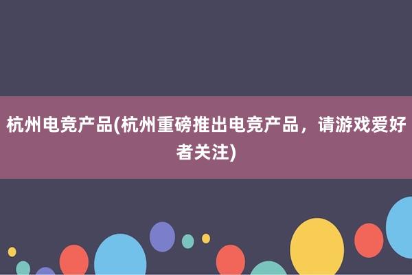 杭州电竞产品(杭州重磅推出电竞产品，请游戏爱好者关注)