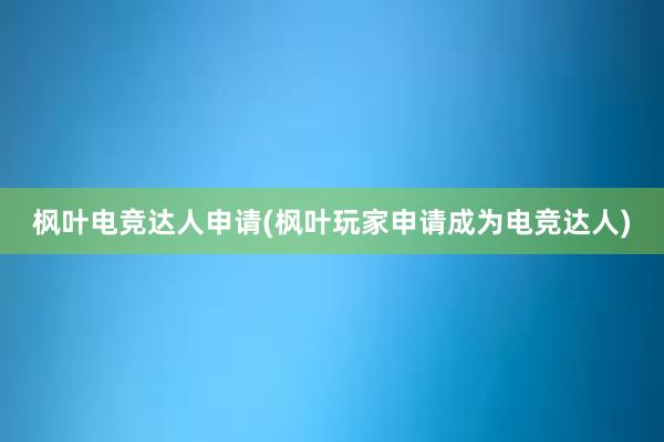 枫叶电竞达人申请(枫叶玩家申请成为电竞达人)