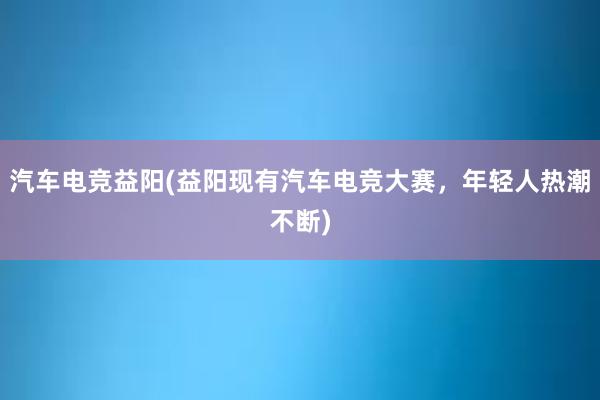 汽车电竞益阳(益阳现有汽车电竞大赛，年轻人热潮不断)