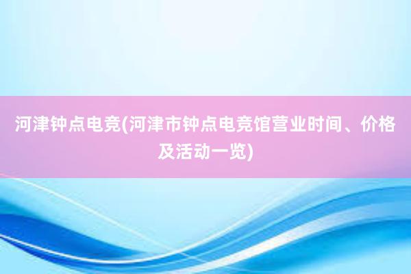 河津钟点电竞(河津市钟点电竞馆营业时间、价格及活动一览)